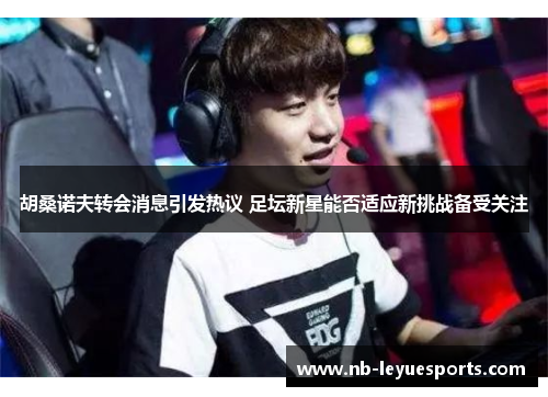 胡桑诺夫转会消息引发热议 足坛新星能否适应新挑战备受关注 胡桑诺夫转会消息引发热议 足坛新星能否适应新挑战备受关注