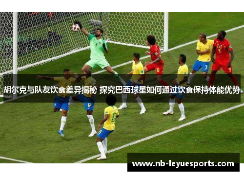 胡尔克与队友饮食差异揭秘 探究巴西球星如何通过饮食保持体能优势 胡尔克与队友饮食差异揭秘 探究巴西球星如何通过饮食保持体能优势