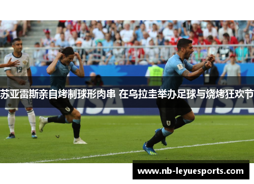 苏亚雷斯亲自烤制球形肉串 在乌拉圭举办足球与烧烤狂欢节 苏亚雷斯亲自烤制球形肉串 在乌拉圭举办足球与烧烤狂欢节