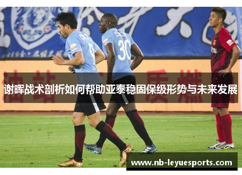 谢晖战术剖析如何帮助亚泰稳固保级形势与未来发展 谢晖战术剖析如何帮助亚泰稳固保级形势与未来发展
