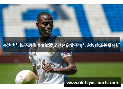 齐达内与长子恩佐深度解读足球名宿父子情与家族传承关系分析