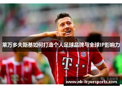 莱万多夫斯基如何打造个人足球品牌与全球IP影响力 莱万多夫斯基如何打造个人足球品牌与全球IP影响力