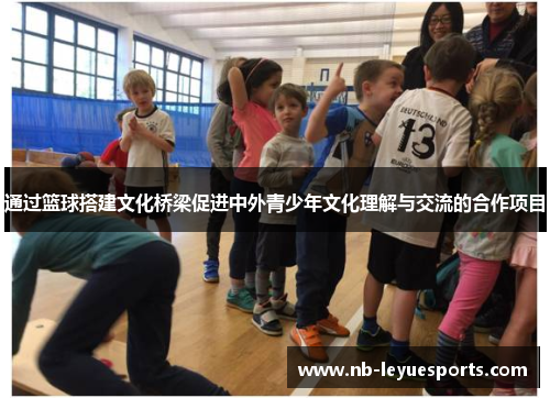 通过篮球搭建文化桥梁促进中外青少年文化理解与交流的合作项目