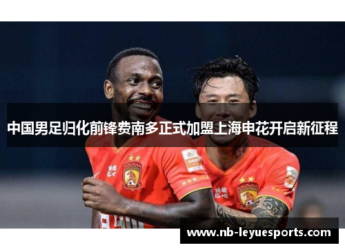 中国男足归化前锋费南多正式加盟上海申花开启新征程