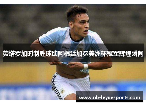 劳塔罗加时制胜球助阿根廷加冕美洲杯冠军辉煌瞬间