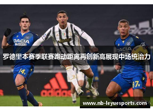 罗德里本赛季联赛跑动距离再创新高展现中场统治力 罗德里本赛季联赛跑动距离再创新高展现中场统治力