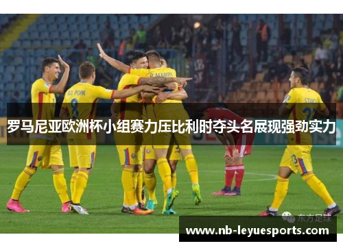 罗马尼亚欧洲杯小组赛力压比利时夺头名展现强劲实力